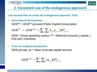 15
Lets assume that we chose the endogenous approach. Then,
• According to NA practices:
GOSNA = GOSNA (private)+Public Capital Consumption
GOS = Gross operating surplus; NA = National Accounts; j assets, t
time and i industries.
• From an analytical perspective:
GOS (private, p) = Value of private capital services
,
, , 1 , , 1
NA NA p g
j t j t j i tj i
GOS GOS p KP    
,
, , , 1=NA p p
j t j i tj i
GOS cu KP  
2. Consistent use of the endogenous approach
 