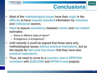 30
Conclusions
• Most of the methodological issues have their origin in the
difficulty to have crossed classified information by industries
and institutional sectors.
• Need to assure consistency between market and non-market
estimates:
– Same or different rates of return?
– Endogenous vs Exogenous?
• Until recently it could be argued that those were only
methodological issues without practical implications, but as
the results for last cycle has shown that they have also
practical implications.
• Thus, we need to come to a common view in SPINTAN
consistent with EUKLEMS and INTAN-Invest projects.
 