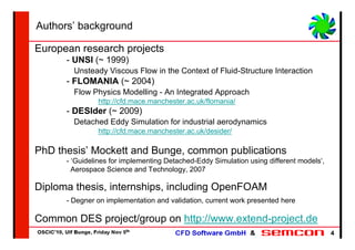 Authors’ background

European research projects
      - UNSI (~ 1999)
        Unsteady Viscous Flow in the Context of Fluid-Structure Interaction
      - FLOMANIA (~ 2004)
        Flow Physics Modelling - An Integrated Approach
               http://cfd.mace.manchester.ac.uk/flomania/
      - DESIder (~ 2009)
        Detached Eddy Simulation for industrial aerodynamics
               http://cfd.mace.manchester.ac.uk/desider/

PhD thesis’ Mockett and Bunge, common publications
      - ‘Guidelines for implementing Detached-Eddy Simulation using different models‘,
        Aerospace Science and Technology, 2007

Diploma thesis, internships, including OpenFOAM
      - Degner on implementation and validation, current work presented here

Common DES project/group on http://www.extend-project.de
                                                                                         4
 