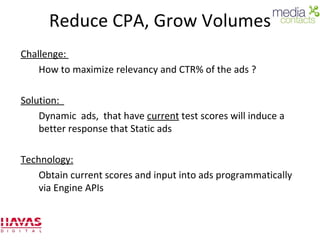 Reduce CPA, Grow Volumes Challenge:  How to maximize relevancy and CTR% of the ads ? Solution:  Dynamic  ads,  that have  current  test scores will induce a better response that Static ads Technology: Obtain current scores and input into ads programmatically via Engine APIs 