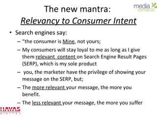 The new mantra:  Relevancy to Consumer Intent Search engines say:  “ the consumer is  Mine , not yours;  My consumers will stay loyal to me as long as I give them  relevant  content  on Search Engine Result Pages (SERP), which is my sole product you, the marketer have the privilege of showing your message on the SERP, but; The  more relevant  your message, the more you benefit. The  less relevant  your message, the more you suffer 