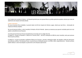 LEI ROUANET 
A 
Lei 
Federal 
de 
IncenEvo 
à 
Cultura 
– 
Lei 
Rouanet 
permite 
que 
uma 
pessoa 
zsica 
ou 
jurídica 
patrocine 
projetos 
culturais 
por 
meio 
de 
abaEmento 
do 
Imposto 
de 
Renda 
devido. 
COMO 
FUNCIONA? 
No 
caso 
de 
pessoa 
zsica 
(cidadão), 
é 
possível 
abater 
até 
6% 
do 
Imposto 
de 
Renda 
a 
pagar, 
desde 
que 
seja 
feita 
a 
declaração 
de 
Imposto 
de 
Renda 
completa. 
No 
caso 
de 
pessoa 
jurídica, 
o 
valor 
invesEdo 
é 
limitado 
a 
4% 
do 
IR 
devido. 
Apenas 
as 
empresas 
que 
apuram 
resultados 
pelo 
lucro 
real 
podem 
se 
beneficiar 
da 
Lei 
Rouanet. 
A 
Lei 
Rouanet 
permite 
duas 
formas 
de 
abaEmento: 
de 
acordo 
com 
os 
arEgos 
18 
e 
26. 
O 
arEgo 
18 
-­‐ 
no 
qual 
se 
enquadra 
o 
Música 
em 
Trancoso 
2014 
-­‐ 
permite 
a 
dedução 
de 
100% 
do 
valor 
invesEdo, 
tanto 
para 
pessoas 
zsicas 
quanto 
jurídicas. 
O 
arEgo 
26 
-­‐ 
no 
qual 
se 
enquadra 
o 
Anfiteatro 
Música 
em 
Trancoso 
-­‐ 
permite 
a 
dedução 
de 
40% 
das 
doações 
e 
30% 
dos 
patrocínios 
para 
pessoas 
jurídicas. 
Para 
pessoas 
zsicas, 
os 
percentuais 
de 
dedução 
passam 
a 
ser 
80% 
e 
60%, 
respecEvamente. 
Pessoas 
jurídicas 
podem 
deduzir 
o 
valor 
das 
doações 
ou 
patrocínios 
como 
despesa 
operacional. 
 