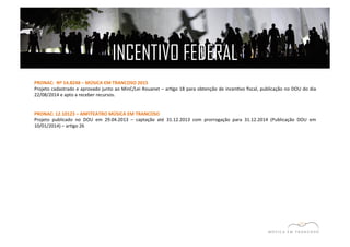 INCENTIVO FEDERAL 
PRONAC: 
Nº 
14.8248 
– 
MÚSICA 
EM 
TRANCOSO 
2015 
Projeto 
cadastrado 
e 
aprovado 
junto 
ao 
MinC/Lei 
Rouanet 
– 
arEgo 
18 
para 
obtenção 
de 
incenEvo 
fiscal, 
publicação 
no 
DOU 
do 
dia 
22/08/2014 
e 
apto 
a 
receber 
recursos. 
PRONAC: 
12.10123 
– 
ANFITEATRO 
MÚSICA 
EM 
TRANCOSO 
Projeto 
publicado 
no 
DOU 
em 
29.04.2013 
– 
captação 
até 
31.12.2013 
com 
prorrogação 
para 
31.12.2014 
(Publicação 
DOU 
em 
10/01/2014) 
– 
arEgo 
26 
 