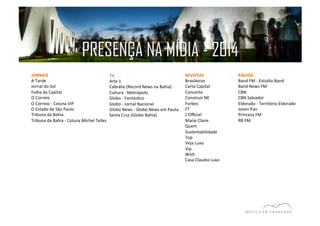 PRESENÇA NA MÍDIA - 2014 
JORNAIS 
A 
Tarde 
Jornal 
do 
Sol 
Folha 
da 
Capital 
O 
Correio 
O 
Correio 
-­‐ 
Coluna 
VIP 
O 
Estado 
de 
São 
Paulo 
Tribuna 
da 
Bahia 
Tribuna 
da 
Bahia 
-­‐ 
Coluna 
Michel 
Telles 
RÁDIOS 
Band 
FM 
-­‐ 
Estúdio 
Band 
Band 
News 
FM 
CBN 
CBN 
Salvador 
Eldorado 
-­‐ 
Território 
Eldorado 
Joven 
Pan 
Princesa 
FM 
RB 
FM 
TV 
Arte 
1 
Cabrália 
(Record 
News 
na 
Bahia) 
Cultura 
-­‐ 
Metrópolis 
Globo 
-­‐ 
FantásEco 
Globo 
-­‐ 
Jornal 
Nacional 
Globo 
News 
-­‐ 
Globo 
News 
em 
Pauta 
Santa 
Cruz 
(Globo 
Bahia) 
REVISTAS 
Brasileiros 
Carta 
Capital 
Concerto 
Construir 
NE 
Forbes 
FT 
L'Officiel 
Marie 
Claire 
Quem 
Sustentabilidade 
Top 
Veja 
Luxo 
Vip 
Wish 
Casa 
Claudia 
Luxo 
 