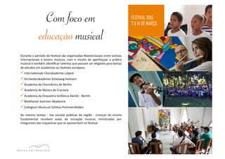 FESTIVAL 2015 
7 A 14 DE MARÇO 
Com foco em 
educação musical 
Durante 
o 
período 
do 
fesEval 
são 
organizadas 
Masterclasses 
entre 
solistas 
internacionais 
e 
jovens 
músicos, 
com 
o 
intuito 
de 
aperfeiçoar 
a 
práEca 
musical 
e 
também 
idenEficar 
talentos 
que 
possam 
ser 
elegíveis 
para 
bolsas 
de 
estudos 
em 
academias 
ou 
fesEvais 
europeus. 
ü InternaEonale 
Chorakademie 
Lübeck 
ü Orchesterakademie 
Schleswig-­‐Holstein 
ü Academia 
da 
Filarmônica 
de 
Berlim 
ü Academia 
de 
Música 
de 
Cracóvia 
ü Academia 
da 
Orquestra 
Sinfônica 
Alemã 
– 
Berlim 
ü Majheiser 
Sommer-­‐Akademie 
ü Collegium 
Musicum 
Schloss 
Pommersfelden 
Ao 
mesmo 
tempo 
-­‐ 
nas 
escolas 
públicas 
da 
região 
-­‐ 
crianças 
do 
ensino 
fundamental 
recebem 
aulas 
de 
iniciação 
musical, 
ministradas 
por 
integrantes 
das 
orquestras 
que 
se 
apresentam 
no 
fesEval. 
 