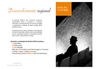 Desenvolvimento regional FESTIVAL 2015 
7 A 14 DE MARÇO 
O 
fesEval 
Música 
em 
Trancoso 
acontece 
anualmente 
entre 
o 
Carnaval 
e 
a 
Páscoa, 
alterando 
o 
comportamento 
do 
turismo 
da 
região 
e 
quebrando 
a 
tradição 
de 
baixa 
estação 
deste 
período 
do 
ano. 
A 
presença 
de 
um 
teatro 
voltado 
às 
mais 
diversas 
formas 
de 
expressão 
armsEca, 
abre 
a 
possibilidade 
de 
um 
incremento 
turísEco 
e 
econômico 
durante 
todo 
o 
ano 
e 
não 
somente 
no 
verão. 
Somente 
a 
produção 
do 
fes1val 
2014 
envolveu... 
... 
15 
pousadas 
... 
8 
restaurantes 
... 
3.500 
refeições 
... 
Mais 
de 
100 
transfers 
entre 
Porto 
Seguro 
e 
Trancoso 
... 
E 
ainda 
25 
táxis, 
6 
ônibus 
e 
20 
vans 
... 
Faturamento 
acima 
R$ 
600 
mil 
das 
microempresas 
 