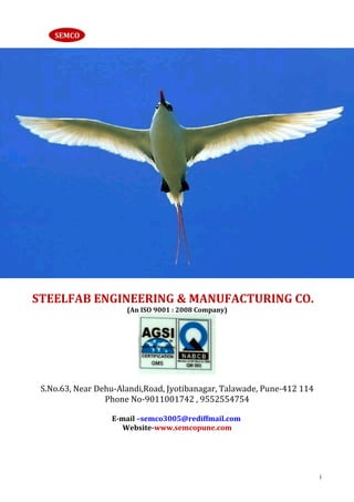 SEMCO




STEELFAB ENGINEERING & MANUFACTURING CO.
                      (An ISO 9001 : 2008 Company)




 S.No.63, Near Dehu-Alandi,Road, Jyotibanagar, Talawade, Pune-412 114
                 Phone No-9011001742 , 9552554754

                  E-mail –semco3005@rediffmail.com
                     Website-www.semcopune.com




                                                                        1
 