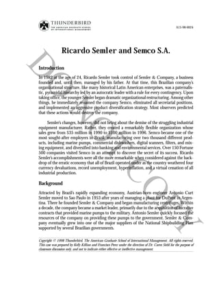 A15-98-0024




                 Ricardo Semler and Semco S.A.

Introduction
In 1982 at the age of 24, Ricardo Semler took control of Semler & Company, a business
founded and, until then, managed by his father. At that time, this Brazilian company’s
organizational structure, like many historical Latin American enterprises, was a paternalis-
tic, pyramidal hierarchy led by an autocratic leader with a rule for every contingency. Upon
taking office, the younger Semler began dramatic organizational restructuring. Among other
things, he immediately renamed the company Semco, eliminated all secretarial positions,
and implemented an aggressive product diversification strategy. Most observers predicted
that these actions would destroy the company.

      Semler’s changes, however, did not bring about the demise of the struggling industrial
equipment manufacturer. Rather, they created a remarkably flexible organization whose
sales grew from $35 million in 1990 to $100 million in 1996. Semco became one of the
most sought-after employers in Brazil, manufacturing over two thousand different prod-
ucts, including marine pumps, commercial dishwashers, digital scanners, filters, and mix-
ing equipment, and diversified into banking and environmental services. Over 150 Fortune
500 companies visited Semco in an attempt to discover the secret of its success. Ricardo
Semler’s accomplishments were all the more remarkable when considered against the back-
drop of the erratic economy that all of Brazil operated under as the country weathered four
currency devaluations, record unemployment, hyperinflation, and a virtual cessation of all
industrial production.

Background
Attracted by Brazil’s rapidly expanding economy, Austrian-born engineer Antonio Curt
Semler moved to Sao Paulo in 1953 after years of managing a plant for DuPont in Argen-
tina. There he founded Semler & Company and began manufacturing centrifuges. Within
a decade, the company became a market leader, primarily due to the acquisition of lucrative
contracts that provided marine pumps to the military. Antonio Semler quickly focused the
resources of the company on providing these pumps to the government. Semler & Com-
pany eventually grew into one of the major suppliers of the National Shipbuilding Plan
supported by several Brazilian governments.

Copyright © 1998 Thunderbird, The American Graduate School of International Management. All rights reserved.
This case was prepared by Kelly Killian and Francisco Perez under the direction of Dr. Caren Siehl for the purpose of
classroom discussion only, and not to indicate either effective or ineffective management.
 