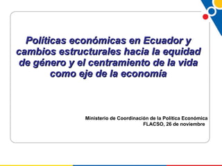 Políticas económicas en Ecuador y cambios estructurales hacia la equidad de género y el centramiento de la vida como eje de la economía Ministerio de Coordinación de la Política Económica FLACSO, 26 de noviembre  