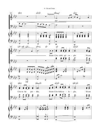 “
“
“
“
¬
L
==========================&
bb
bb ∑
Db/F
∑
Ab/Eb
Soprano
˙««««
.
Dbmaj7
Ah!
ˆ«««« ««««
ˆ ˆ««««
««««
ˆ ˙«««« ˆ««««
Ab/C
==========================? bbbb
œ__»»»»
»»»»
œ_ ˙_»»»»
. œ_»»»»
»»»»
»»»»
»»»»
œ_ œ_ œ ˙»»»»
˙»»»»
.
Œ ∑
ß
Í
==========================&
bb
bb
˙˙__««««««««
˙˙ ˙˙˙
˙__«««««««« ‰
ˆˆ__««««««
jˆ_ ˆ_ˆ__ˆ««««««
««««««
ˆˆ__ˆ_ ˙___«««««««
˙__˙˙ ˆ
ˆ___ˆ_ˆ__«««««««
«««««««
«««««««
«««««««
ˆˆ_ˆ___ˆ__ ˆ_ˆ__
ˆ
ˆ___
ˆ
ˆ___ˆ_ˆ__
˙
˙__˙___««««««««
˙_
‰
ˆˆ_ˆ__««««««
j ˆ_ˆˆ__««««««
««««««
ˆ_ˆˆ__ ˆ_ˆˆ__«««««« ˆ
ˆ__««««««««
ˆ_ˆ
==========================? bbbb
˙««««««««
˙ ˙
˙««««««««
˙
˙_««««««««
˙_««««««««
˙
w_
w w
w__
l
l
l
l
l
l
l
l
l
ll
ll
l
l
l
l
61
ll
ll
l
l
l
l
ll
ll
l
l
l
l
ll
ll
l
l
l
l
“
“
“
“
“
¬
L
==========================&
bb
bb ˙»»»»
.
Gb7+/Bb Gb7+
ˆ«««« ˙»»»»
.
Eb9/G Eb
Só
œ»»»»
»»»»
em
œ ˆ«««««
ˆ
Cris
Ab
-
ˆˆ«««««
«««««
tohá
ˆˆ
sal
ˆ«««««
ˆ
-
ˆˆ«««««
va -
˙«««««
.˙.
ção
Ab/Gb
Só
ˆˆ«««««
«««««
bˆˆ
em
==========================? bbbb ∑ ∑
œ_œ__»»»»»
œ_œ__»»»»»
»»»»»
œ__œ_ œ__»»»»»
œ_ œ
œ__»»»»»»
˙__»»»»»»»
.
b˙.
œ__
œ
»»»»»»»
»»»»»»»
œ_œ
ß
Í
==========================&
bb
bb
˙
˙˙
˙_«««««««
ˆ_
ˆ
««««««««
««««««««
««««««««
««««««««
ˆ
ˆ_ ˆ__
ˆ
ˆ_
ˆ
ˆ_
ˆ
««««««««
««««««««
««««««««
««««««««
ˆ
ˆ__ ˆ__
ˆ ˆ
ˆ___ ˆ
___
ˆ
£
««««««««
«««««««
«««««««
ˆ___
ˆ ˆ
ˆ__ˆ__
ˆ
£
««««««««
«««««««
«««««««
ˆ
ˆ_ˆ_
ˆ ˆ.
ˆ.ˆ.
ˆ_««««««««
. ˆ_««««
j
˙˙
˙˙_««««««««
‰
ˆ_««««
j ˆ«««« ««««
ˆ
˙_««««««««
˙
˙˙
==========================? bbbb b˙»»»»»»
˙
b˙
___«««««««b˙
˙
˙«««««««
˙_«««« ˆ««««« ««««
ˆ
˙»»»
.
b˙«««« b˙»»»l
l
l
l
l
l
l
l
l
l
ll
ll
l
l
l
l
65
ll
ll
l
l
l
l
ll
ll
l
l
l
l
ll
ll
l
l
l
l
“
“
“
“
“
¬
L
==========================&
bb
bb ˆˆ«««««
Cris
Db/F
-to
ˆˆ«««««
«««««
há
ˆˆ ˆˆ«««««
-per
ˆˆ«««««
b˙«««««
.˙.
dão,
Dbm/Fb
Só
ˆˆ««««
«««««
em
ˆˆ ˆˆ«««««
Cris
Ab/Eb
-
ˆˆ«««««
«««««
tohá
ˆˆ
so
ˆ«««««
ˆ
-
ˆ«««««
ˆ
lu -
˙««««««
.˙.
ção,
Db6/Eb
Só
ˆˆ«««««
«««««
ˆˆ
em
==========================? bbbb œ
œ_»»»»»»
œ_
œ
»»»»»»»
»»»»»»»
œ_œ œ_»»»»»
œ œ_»»»»»
œ ˙.˙_»»»»»
. œœ_»»»»»»
»»»»»»
œœ_ œ__»»»»»
œ_ œ_œ__»»»»»
»»»»»
œ__
œ
œ__»»»»»»»
œ
œ__»»»»»»
œ ˙_»»»»»
.˙. œœ_»»»»»
»»»»»
œ_œ
ß
Í
==========================&
bb
bb ˆ.ˆ««««««
.ˆ. ˆ««««
j ˙˙˙««««««««
˙ ‰
ˆ««««««
jˆn ˆ ˆˆˆ««««««
««««««
ˆˆˆ
˙˙˙˙««««««««
˙«««««««
˙˙ ˆˆ«««««««
jˆ ˆ.ˆ«««««««
.ˆ.
˙«««««««
˙˙ ˆˆ«««««««
ˆ ˆ«««« ««««
ˆ
==========================? bbbb
w
w
bˆ««««««««
.
bˆ.
ˆ««««««««
jˆ
˙««««««««
˙ w
w_ w_
w
l
l
l
l
l
l
l
l
l
l
l
ll
ll
l
l
l
l
l
69
ll
ll
l
l
l
l
l
ll
ll
l
l
l
l
l
ll
ll
l
l
l
l
l
6 - Só em Cristo
 