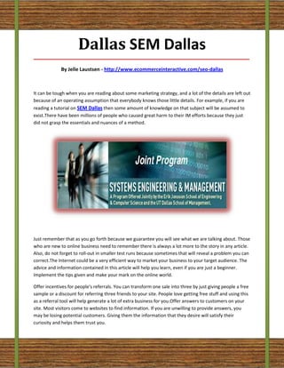 Dallas SEM Dallas
_____________________________________________________________________________________

             By Jelle Laustsen - http://www.ecommerceinteractive.com/seo-dallas



It can be tough when you are reading about some marketing strategy, and a lot of the details are left out
because of an operating assumption that everybody knows those little details. For example, if you are
reading a tutorial on SEM Dallas then some amount of knowledge on that subject will be assumed to
exist.There have been millions of people who caused great harm to their IM efforts because they just
did not grasp the essentials and nuances of a method.




Just remember that as you go forth because we guarantee you will see what we are talking about. Those
who are new to online business need to remember there is always a lot more to the story in any article.
Also, do not forget to roll-out in smaller test runs because sometimes that will reveal a problem you can
correct.The Internet could be a very efficient way to market your business to your target audience. The
advice and information contained in this article will help you learn, even if you are just a beginner.
Implement the tips given and make your mark on the online world.

Offer incentives for people's referrals. You can transform one sale into three by just giving people a free
sample or a discount for referring three friends to your site. People love getting free stuff and using this
as a referral tool will help generate a lot of extra business for you.Offer answers to customers on your
site. Most visitors come to websites to find information. If you are unwilling to provide answers, you
may be losing potential customers. Giving them the information that they desire will satisfy their
curiosity and helps them trust you.
 