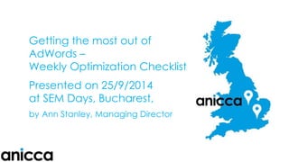 Getting the most out of AdWords – Weekly Optimization ChecklistPresented on 25/9/2014at SEM Days, Bucharest, byAnn Stanley, Managing Director  