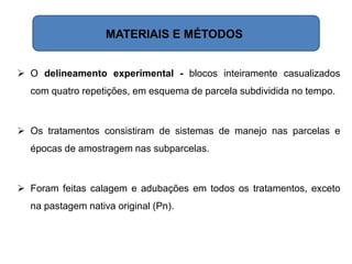  O delineamento experimental - blocos inteiramente casualizados
com quatro repetições, em esquema de parcela subdividida no tempo.
 Os tratamentos consistiram de sistemas de manejo nas parcelas e
épocas de amostragem nas subparcelas.
 Foram feitas calagem e adubações em todos os tratamentos, exceto
na pastagem nativa original (Pn).
MATERIAIS E MÉTODOS
 