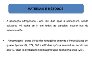 • A adubação nitrogenada - aos 360 dias após a semeadura, sendo
utilizados 40 kg/ha de N em todas as parcelas, exceto nas do
tratamento Pn.
• Amostragens - parte aérea das forrageiras (nativas e introduzidas) em
quatro épocas: 64, 174, 360 e 427 dias após a semeadura, sendo que
aos 427 dias foi avaliada também a produção de matéria seca (MS).
MATERIAIS E MÉTODOS
 