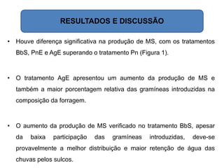 RESULTADOS E DISCUSSÃO
• Houve diferença significativa na produção de MS, com os tratamentos
BbS, PnE e AgE superando o tratamento Pn (Figura 1).
• O tratamento AgE apresentou um aumento da produção de MS e
também a maior porcentagem relativa das gramíneas introduzidas na
composição da forragem.
• O aumento da produção de MS verificado no tratamento BbS, apesar
da baixa participação das gramíneas introduzidas, deve-se
provavelmente a melhor distribuição e maior retenção de água das
chuvas pelos sulcos.
 