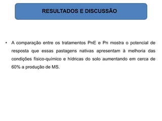 • A comparação entre os tratamentos PnE e Pn mostra o potencial de
resposta que essas pastagens nativas apresentam à melhoria das
condições físico-químico e hídricas do solo aumentando em cerca de
60% a produção de MS.
RESULTADOS E DISCUSSÃO
 