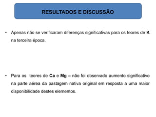 • Apenas não se verificaram diferenças significativas para os teores de K
na terceira época.
• Para os teores de Ca e Mg – não foi observado aumento significativo
na parte aérea da pastagem nativa original em resposta a uma maior
disponibilidade destes elementos.
RESULTADOS E DISCUSSÃO
 