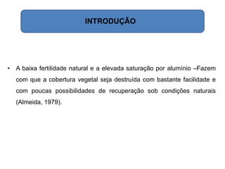 • A baixa fertilidade natural e a elevada saturação por alumínio –Fazem
com que a cobertura vegetal seja destruída com bastante facilidade e
com poucas possibilidades de recuperação sob condições naturais
(Almeida, 1979).
INTRODUÇÃO
 