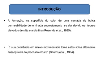• A formação, na superfície do solo, de uma camada de baixa
permeabilidade denominada encrostamento se dar devido os teores
elevados de silte e areia fina (Resende et al., 1995);
• E sua ocorrência em relevo movimentado torna estes solos altamente
susceptíveis ao processo erosivo (Santos et al., 1994).
INTRODUÇÃO
 