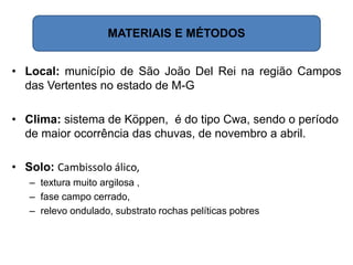 MATERIAIS E MÉTODOS
• Local: município de São João Del Rei na região Campos
das Vertentes no estado de M-G
• Clima: sistema de Köppen, é do tipo Cwa, sendo o período
de maior ocorrência das chuvas, de novembro a abril.
• Solo: Cambissolo álico,
– textura muito argilosa ,
– fase campo cerrado,
– relevo ondulado, substrato rochas pelíticas pobres
 