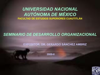 UNIVERSIDAD NACIONAL
AUTÓNOMA DE MÉXICO
FACULTAD DE ESTUDIOS SUPERIORES CUAUTITLÁN
SEMINARIO DE DESARROLLO ORGANIZACIONAL
EXPOSITOR: DR. GERARDO SÁNCHEZ AMBRIZ
2009-II
 