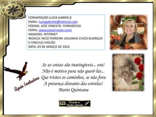 FORMATAÇÃO:LUZIA GABRIELE
EMAIL: luziagabriele@hotmail.com
POEMA: JOSÉ ERNESTO FERRARESSO
EMAIL: www.joseernesto.com/
IMAGENS: INTERNET
MÚSICA: NICO FERREIRA VALSINHA CHICO BUARQUE
E VINICIUS-VIOLÃO
DATA: 03 DE MARÇO DE 2016
Se as coisas são inatingíveis... ora!
Não é motivo para não querê-las...
Que tristes os caminhos, se não fora
A presença distante das estrelas!
Mario Quintana
 