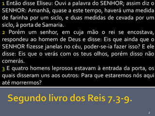 1 Então disse Eliseu: Ouvi a palavra do SENHOR; assim diz o
SENHOR: Amanhã, quase a este tempo, haverá uma medida
de farinha por um siclo, e duas medidas de cevada por um
siclo, à porta de Samaria.
2 Porém um senhor, em cuja mão o rei se encostava,
respondeu ao homem de Deus e disse: Eis que ainda que o
SENHOR fizesse janelas no céu, poder-se-ia fazer isso? E ele
disse: Eis que o verás com os teus olhos, porém disso não
comerás.
3 E quatro homens leprosos estavam à entrada da porta, os
quais disseram uns aos outros: Para que estaremos nós aqui
até morrermos?



                                                         2
 