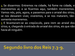 4 Se dissermos: Entremos na cidade, há fome na cidade, e
morreremos aí; e se ficarmos aqui, também morreremos.
Vamos nós, pois, agora, e passemos para o arraial dos sírios;
se nos deixarem viver, viveremos, e se nos matarem, tão-
somente morreremos.
5 E levantaram-se ao crepúsculo, para irem ao arraial dos
sírios; e, chegando à entrada do arraial dos sírios, eis que não
havia ali ninguém.




                                                             3
 