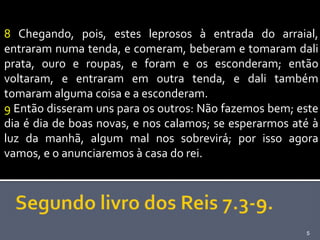 8 Chegando, pois, estes leprosos à entrada do arraial,
entraram numa tenda, e comeram, beberam e tomaram dali
prata, ouro e roupas, e foram e os esconderam; então
voltaram, e entraram em outra tenda, e dali também
tomaram alguma coisa e a esconderam.
9 Então disseram uns para os outros: Não fazemos bem; este
dia é dia de boas novas, e nos calamos; se esperarmos até à
luz da manhã, algum mal nos sobrevirá; por isso agora
vamos, e o anunciaremos à casa do rei.




                                                        5
 