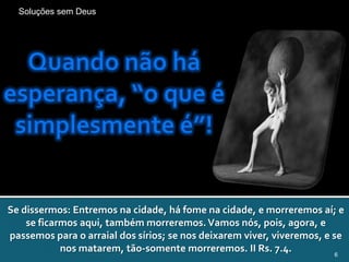 Soluções sem Deus




Se dissermos: Entremos na cidade, há fome na cidade, e morreremos aí; e
    se ficarmos aqui, também morreremos. Vamos nós, pois, agora, e
passemos para o arraial dos sírios; se nos deixarem viver, viveremos, e se
            nos matarem, tão-somente morreremos. II Rs. 7.4.             6
 