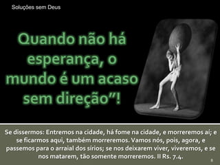 Soluções sem Deus




Se dissermos: Entremos na cidade, há fome na cidade, e morreremos aí; e
    se ficarmos aqui, também morreremos. Vamos nós, pois, agora, e
passemos para o arraial dos sírios; se nos deixarem viver, viveremos, e se
            nos matarem, tão somente morreremos. II Rs. 7.4.             8
 