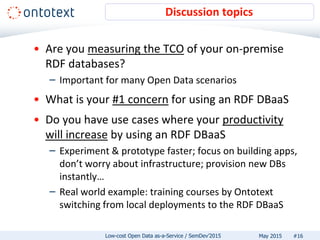 • Are you measuring the TCO of your on-premise
RDF databases?
– Important for many Open Data scenarios
• What is your #1 concern for using an RDF DBaaS
• Do you have use cases where your productivity
will increase by using an RDF DBaaS
– Experiment & prototype faster; focus on building apps,
don’t worry about infrastructure; provision new DBs
instantly…
– Real world example: training courses by Ontotext
switching from local deployments to the RDF DBaaS
Discussion topics
#16May 2015Low-cost Open Data as-a-Service / SemDev’2015
 