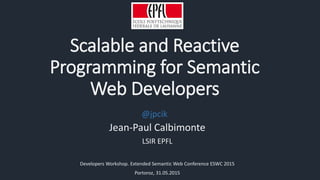 Scalable and Reactive
Programming for Semantic
Web Developers
Jean-Paul Calbimonte
LSIR EPFL
Developers Workshop. Extended Semantic Web Conference ESWC 2015
Portoroz, 31.05.2015
@jpcik
 