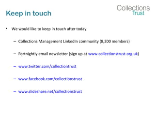 Keep in touch
• We would like to keep in touch after today
– Collections Management LinkedIn community (8,200 members)
– Fortnightly email newsletter (sign up at www.collectionstrust.org.uk)
– www.twitter.com/collectiontrust
– www.facebook.com/collectionstrust
– www.slideshare.net/collectionstrust
 
