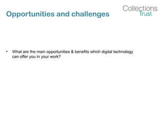 Opportunities and challenges
• What are the main opportunities & benefits which digital technology
can offer you in your work?
 