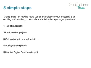 5 simple steps
‘Going digital’ (or making more use of technology in your museum) is an
exciting and creative process. Here are 5 simple steps to get you started:
1.Talk about Digital
2.Look at other projects
3.Get started with a small activity
4.Audit your computers
5.Use the Digital Benchmarks tool
 