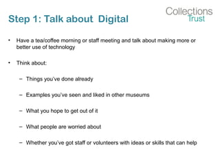 Step 1: Talk about Digital
• Have a tea/coffee morning or staff meeting and talk about making more or
better use of technology
• Think about:
– Things you’ve done already
– Examples you’ve seen and liked in other museums
– What you hope to get out of it
– What people are worried about
– Whether you’ve got staff or volunteers with ideas or skills that can help
 