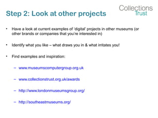 Step 2: Look at other projects
• Have a look at current examples of ‘digital’ projects in other museums (or
other brands or companies that you’re interested in)
• Identify what you like – what draws you in & what irritates you!
• Find examples and inspiration:
– www.museumscomputergroup.org.uk
– www.collectionstrust.org.uk/awards
– http://www.londonmuseumsgroup.org/
– http://southeastmuseums.org/
 