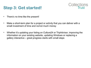 Step 3: Get started!
• There’s no time like the present!
• Make a short-term plan for a project or activity that you can deliver with a
small investment of time and no/not much money
• Whether it’s updating your listing on Culture24 or TripAdvisor, improving the
information on your existing website, updating Windows or replacing a
gallery interactive – great progress starts with small steps
 