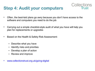 Step 4: Audit your computers
• Often, the best-laid plans go awry because you don’t have access to the
software and computers you need to do the job
• Carrying out a simple checklist-style audit of what you have will help you
plan for replacements or upgrades
• Based on the Health & Safety Risk Assessment:
– Describe what you have
– Identify risks and priorities
– Develop a plan of action
– Review and improve
• www.collectionstrust.org.uk/going-digital
 