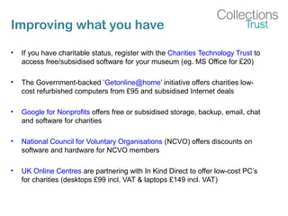 Improving what you have
• If you have charitable status, register with the Charities Technology Trust to
access free/subsidised software for your museum (eg. MS Office for £20)
• The Government-backed ‘Getonline@home’ initiative offers charities low-
cost refurbished computers from £95 and subsidised Internet deals
• Google for Nonprofits offers free or subsidised storage, backup, email, chat
and software for charities
• National Council for Voluntary Organisations (NCVO) offers discounts on
software and hardware for NCVO members
• UK Online Centres are partnering with In Kind Direct to offer low-cost PC’s
for charities (desktops £99 incl. VAT & laptops £149 incl. VAT)
 