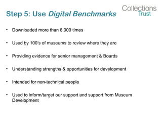 Step 5: Use Digital Benchmarks
• Downloaded more than 6,000 times
• Used by 100’s of museums to review where they are
• Providing evidence for senior management & Boards
• Understanding strengths & opportunities for development
• Intended for non-technical people
• Used to inform/target our support and support from Museum
Development
 