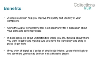 Benefits
• A simple audit can help you improve the quality and usability of your
computers
• Using the Digital Benchmarks tool is an opportunity for a discussion about
your plans and current projects
• In both cases, it’s about understanding where you are, thinking about where
you want to get to and making sure you have the technology and skills in
place to get there
• If you think of digital as a series of small experiments, you’re more likely to
end up where you want to be than if it’s a massive project
 