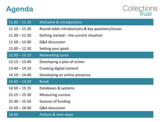 Agenda
11.00 – 11.10 Welcome & introductions
11.10 – 11.30 Round-table introductions & key questions/issues
11.30 – 11.50 Getting started – the current situation
11.50 – 12.00 Q&A discussion
12.00 – 12.30 Setting your goals
12.30 – 13.15 Networking lunch
13.15 – 13.40 Developing a plan of action
13.40 – 14.10 Creating digital content
14.10 – 14.40 Developing an online presence
14.40 – 14.50 Break
14.50 – 15.15 Databases & systems
15.15 – 15.30 Measuring success
15.30 – 15.50 Sources of funding
15.50 – 16.00 Q&A discussion
16.00 Actions & next steps
 