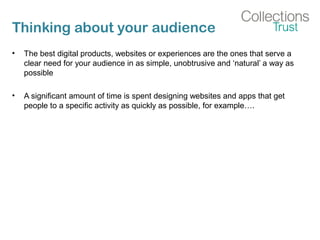 Thinking about your audience
• The best digital products, websites or experiences are the ones that serve a
clear need for your audience in as simple, unobtrusive and ‘natural’ a way as
possible
• A significant amount of time is spent designing websites and apps that get
people to a specific activity as quickly as possible, for example….
 