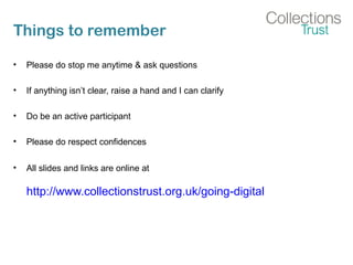 Things to remember
• Please do stop me anytime & ask questions
• If anything isn’t clear, raise a hand and I can clarify
• Do be an active participant
• Please do respect confidences
• All slides and links are online at
http://www.collectionstrust.org.uk/going-digital
 