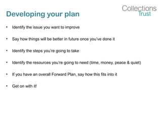 Developing your plan
• Identify the issue you want to improve
• Say how things will be better in future once you’ve done it
• Identify the steps you’re going to take
• Identify the resources you’re going to need (time, money, peace & quiet)
• If you have an overall Forward Plan, say how this fits into it
• Get on with it!
 