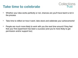 Take time to celebrate
• Whether your idea works perfectly or not, chances are you’ll have learnt a lot in
the process
• Take time to reflect on how it went, take stock and celebrate your achievements!
• People are much more likely to work with you the next time around if they feel
that your first experiment has been a success (and you’re more likely to get
permission and/or support too)
 