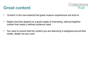Great content
• ‘Content’ is the raw-material that great museum experiences are built on
• Digital channels depend on a good supply of interesting, well put-together
content that meets a defined audience need
• You need to ensure that the content you are delivering is designed around their
needs, ideally not your own!
 