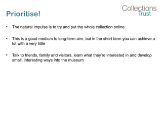 Prioritise!
• The natural impulse is to try and put the whole collection online
• This is a good medium to long-term aim, but in the short term you can achieve a
lot with a very little
• Talk to friends, family and visitors, learn what they’re interested in and develop
small, interesting ways into the museum
 